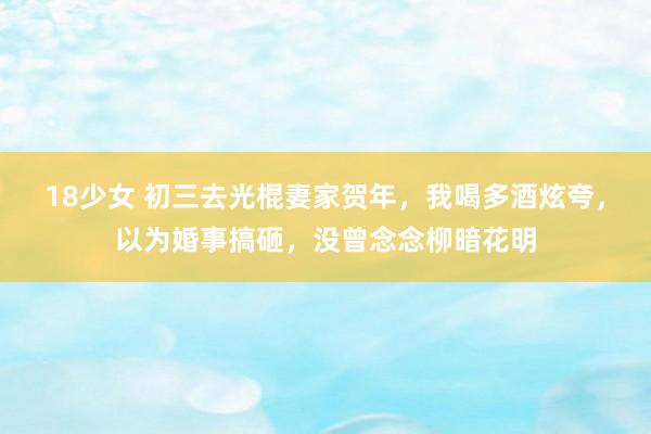 18少女 初三去光棍妻家贺年，我喝多酒炫夸，以为婚事搞砸，没曾念念柳暗花明