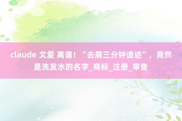 claude 文爱 离谱！“去屑三分钟遗迹”，竟然是洗发水的名字_商标_注册_审查