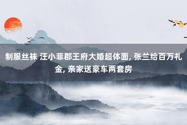制服丝袜 汪小菲郡王府大婚超体面， 张兰给百万礼金， 亲家送豪车两套房